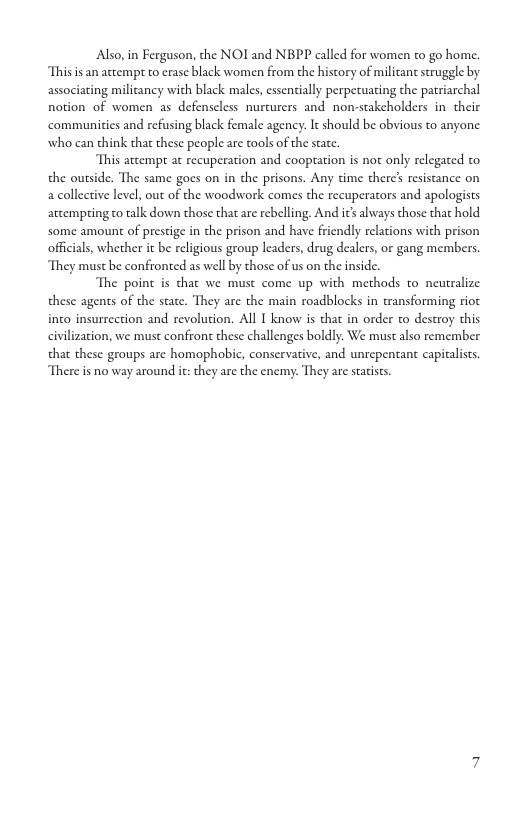 Also, in Ferguson, the NOI and NBPP called for women to go home. Thisis an attempt to crase black women from the history of militan struggle by associating milicancy with black males, essentially perpecuating the patriarchal notion of women as defenscless nurturers and non-stakeholders in their ‘communities and refusing black female agency. It should be obvious to anyone. who can think that these people are tools of the state. This atcempt at recuperation and cooptation is not only relegated to the outside. The same goes on in the prisons. Any time ther’ resistance on a collective level, out of the woodwork comes the recuperators and apologists atcempring to talk down those that are rebelling. And ics always those that hold some amount of prestige in the prison and have friendly relations with prison officials, whether it be religious group leaders, drug dealers, or gang members They must be confronted as well by those of us on the inside. The point is that we must come up with methods to neutralize these agents of the state. They are the main roadblocks in ansforming riot into insurrection and revolution. All I know is that in order to destroy this civilization, we must confront these challenges boldly. We must also remember that these groups are homophobic, conscrvative, and unrepentant capiclists. There is no way around it: they are the enemy: They are staists.